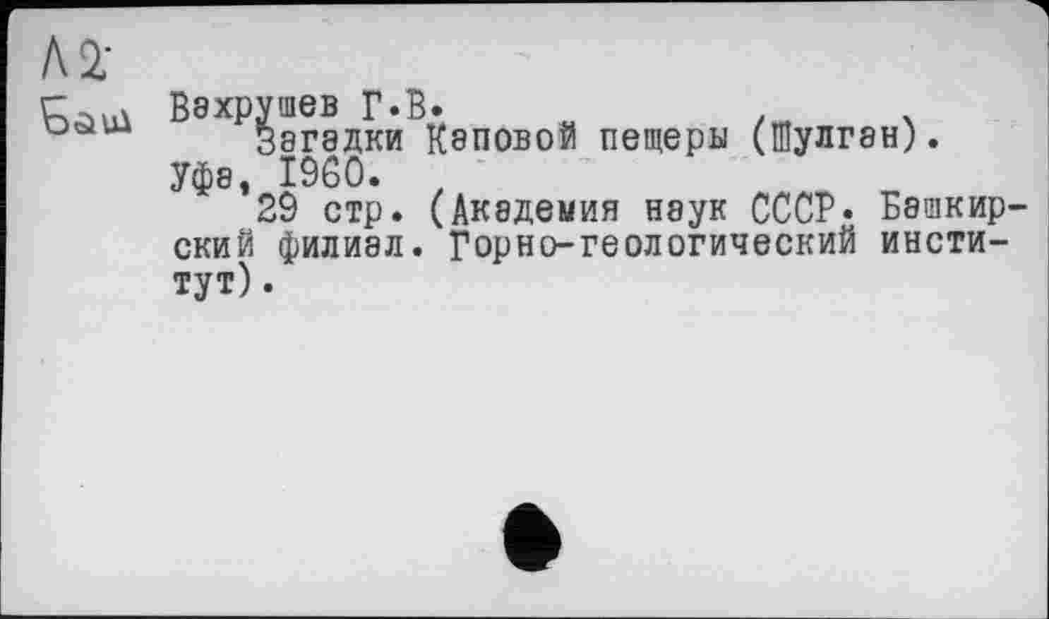 ﻿Л2;
Вэхрушев Г«В.	.	.
Зэгэдки Каповой пещеры (Шулган).
Уфа, I960. t
29 стр. (Академия наук СССР* Башкирский филиал. Горно-геологический институт).